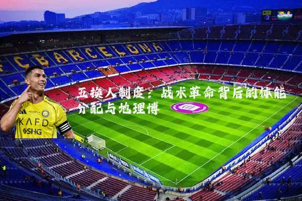五换人制度：战术革命背后的体能分配与地理博弈